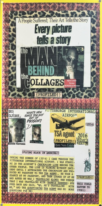 A 36 x 19 inch photocopied collaged poster by Ojore Lutalo called Untitled. It features a white page with the text "A people suffered; their art tells the story. Every picture tells a story. The man behind the collages. Ojore Lutalo, former U.S. Political Prisoner. (Profiled!)" Next to the text is a man wearing sunglasses. Behind the white page is a cheetah print with a red, pink, and orange zigzagged boarder. The bottom has the same boarder and a picture of a white woman, Bonnie Kerness, who says, "So Ojore, what's new since you got out of prison?" She faces the same guy from above. There is also a yellowed airplane with the text, "Pittsburgh International Airport (2014). TSA agent (profiled!) 2016 What's Next?! Ojore Nuru Lutalo." Below that is a picture of the statue of liberty with the text, "(Profiled!) This could happen to (You!) (Flying black in America!) During the summer of (2014) I can through the Pittsburgh International Airport. I was standing in the airport's checkpoint line behind ten other people. The line is flowing without incident until I approached the checkpoint and produced my passport to the TSA Agent.. he took a glance at my passport, and then looked up at me and asked me was I travelling alone! The person that I was travelling with (Bonnie Kerness) stepped back and said, 'No, He's travelling with me,' and the questioning TSA Agent had no more questions for me!"